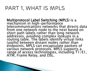 Multiprotocol Label Switching (MPLS) is a
mechanism in high-performance
telecommunications networks that directs data
from one network node to the next based on
short path labels rather than long network
addresses, avoiding complex lookups in a
routing table. The labels identify virtual links
(paths) between distant nodes rather than
endpoints. MPLS can encapsulate packets of
various network protocols. MPLS supports a
range of access technologies, including T1/E1,
ATM, Frame Relay, and DSL.
 