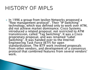  In 1996 a group from Ipsilon Networks proposed a
"flow management protocol". Their "IP Switching"
technology, which was defined only to work over ATM,
did not achieve market dominance. Cisco Systems
introduced a related proposal, not restricted to ATM
transmission, called "Tag Switching". It was a Cisco
proprietary proposal, and was renamed "Label
Switching". It was handed over to the Internet
Engineering Task Force (IETF) for open
standardization. The IETF work involved proposals
from other vendors, and development of a consensus
protocol that combined features from several vendors'
work.
 