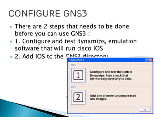  There are 2 steps that needs to be done
before you can use GNS3 :
 1. Configure and test dynamips, emulation
software that will run cisco IOS
 2. Add IOS to the GNS3 directory
 