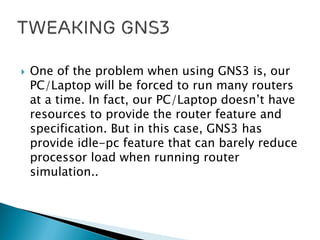  One of the problem when using GNS3 is, our
PC/Laptop will be forced to run many routers
at a time. In fact, our PC/Laptop doesn’t have
resources to provide the router feature and
specification. But in this case, GNS3 has
provide idle-pc feature that can barely reduce
processor load when running router
simulation..
 