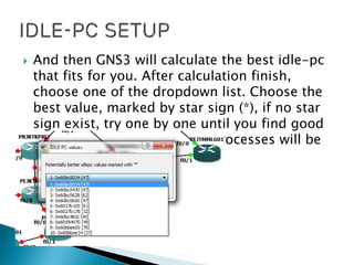  And then GNS3 will calculate the best idle-pc
that fits for you. After calculation finish,
choose one of the dropdown list. Choose the
best value, marked by star sign (*), if no star
sign exist, try one by one until you find good
one. And the task manager processes will be
so much reduced.
 