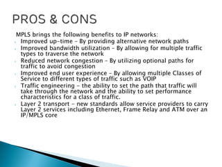 MPLS brings the following benefits to IP networks:
› Improved up-time – By providing alternative network paths
› Improved bandwidth utilization – By allowing for multiple traffic
types to traverse the network
› Reduced network congestion – By utilizing optional paths for
traffic to avoid congestion
› Improved end user experience – By allowing multiple Classes of
Service to different types of traffic such as VOIP
› Traffic engineering - the ability to set the path that traffic will
take through the network and the ability to set performance
characteristics for a class of traffic.
› Layer 2 transport - new standards allow service providers to carry
Layer 2 services including Ethernet, Frame Relay and ATM over an
IP/MPLS core
 