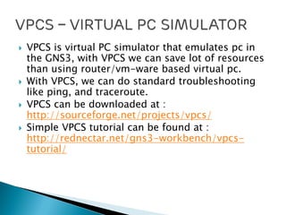  VPCS is virtual PC simulator that emulates pc in
the GNS3, with VPCS we can save lot of resources
than using router/vm-ware based virtual pc.
 With VPCS, we can do standard troubleshooting
like ping, and traceroute.
 VPCS can be downloaded at :
http://sourceforge.net/projects/vpcs/
 Simple VPCS tutorial can be found at :
http://rednectar.net/gns3-workbench/vpcs-
tutorial/
 