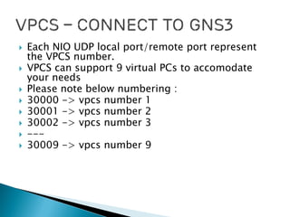  Each NIO UDP local port/remote port represent
the VPCS number.
 VPCS can support 9 virtual PCs to accomodate
your needs
 Please note below numbering :
 30000 -> vpcs number 1
 30001 -> vpcs number 2
 30002 -> vpcs number 3
 ---
 30009 -> vpcs number 9
 
