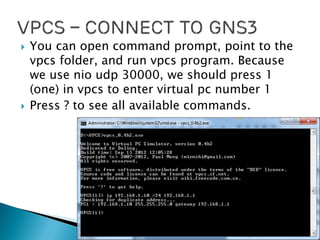  You can open command prompt, point to the
vpcs folder, and run vpcs program. Because
we use nio udp 30000, we should press 1
(one) in vpcs to enter virtual pc number 1
 Press ? to see all available commands.
 