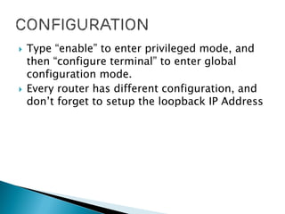  Type “enable” to enter privileged mode, and
then “configure terminal” to enter global
configuration mode.
 Every router has different configuration, and
don’t forget to setup the loopback IP Address
 