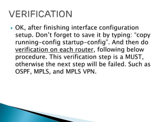  OK, after finishing interface configuration
setup. Don’t forget to save it by typing: “copy
running-config startup-config”. And then do
verification on each router, following below
procedure. This verification step is a MUST,
otherwise the next step will be failed. Such as
OSPF, MPLS, and MPLS VPN.
 