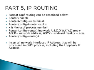  Format ospf routing can be described below:
 Router>enable
 Router#configure terminal
 Router(config)#router ospf x
 x is the ospf process number
 Router(config-router)#network A.B.C.D W.X.Y.Z area y
ABCD= network address, WXYZ= wildcard mask,y = area
 Router(config-router)#
 Insert all network interfaces IP Address that will be
processed in OSPF process, including the Loopback IP
Address.
 