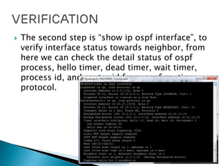  The second step is “show ip ospf interface”, to
verify interface status towards neighbor, from
here we can check the detail status of ospf
process, hello timer, dead timer, wait timer,
process id, and router id from ospf routing
protocol.
 
