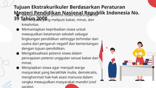 Tujuan Ekstrakurikuler Berdasarkan Peraturan
Menteri Pendidikan Nasional Republik Indonesia No.
39 Tahun 2008
● Mengembangkan potensi siswa secara optimal
dan terpadu yang meliputi bakat, minat, dan
kreativitas.
● Memantapkan kepribadian siswa untuk
mewujudkan ketahanan sekolah sebagai
lingkungan pendidikan sehingga terhindar dari
usaha dari pengaruh negatif dan bertentangan
dengan tujuan pendidikan.
● Mengaktualisasi potensi siswa dalam
pencapaian potensi unggulan sesuai bakat dan
minat.
● Menyiapkan siswa agar menjadi warga
masyarakat yang berakhlak mulia, demokratis,
menghormati hak-hak asasi manusia dalam
rangka mewujudkan masyarakat mandiri (civil
society).
 