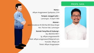 PROFIL SAYA
Nama :
Alfiyan Anggreawan Syahputra, S.Pd
Tempat, tanggal Lahir :
Lamongan, 16 April 1995
Alamat :
Jalan Keradenan Rt 003 Rw 003 Desa Drajat
Kec. Paciran Kab. Lamongan
Kontak Yang Bisa di hubungi :
Hp. 082335218911
Ig. alfiyan.anggreawan95
E-Mail. alfiyan.anggreawan95@gmail.com
Youtube. Alfiyan_AS
Tiktok. Alfiyan Anggreawan
 