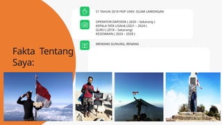 OPERATOR DAPODIK ( 2020 – Sekarang )
KEPALA TATA USAHA (2021 – 2024 )
GURU ( 2018 – Sekarang)
KESISWAAN ( 2024 – 2028 )
MENDAKI GUNUNG, RENANG
S1 TAHUN 2018 FKIP UNIV. ISLAM LAMONGAN
Fakta Tentang
Saya:
 