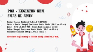 PRA - KEGIATAN KBM
SMAS AL AMIN
Senin : Upacara Bendera ( 06.45 s.d. 07.30 WIB )
Selasa – Kamis : Mengaji Qur’an dan Sholat Dhuha ( 06.45 s.d. 07.30 )
Jumat : 06.45 s.d. 07.30 WIB ( Senam Pagi dan jumat bersih )
Sabtu : Mengaji Qur’an dan Sholat Dhuha ( 06.45 s.d. 07.30 ),
Muhadhoroh setelah KBM ( 13.00 s.d. Selesai )
Siswa-siswi wajib datang di sekolah paling lambat 06.45 WIB.
 