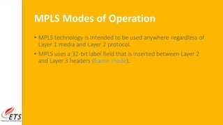 MPLS Modes of Operation
• MPLS technology is intended to be used anywhere regardless of
Layer 1 media and Layer 2 protocol.
• MPLS uses a 32-bit label field that is inserted between Layer 2
and Layer 3 headers (frame-mode).
 