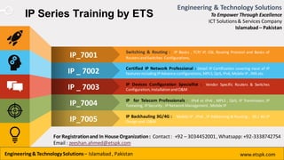 www.presentationgo.com
IP Series Training by ETS
Switching & Routing : IP Basics , TCP/ IP, OSI, Routing Protocol and Basics of
Routers andSwitches Configurations.
Certified IP Network Professional : Detail IP Certification covering most of IP
features includingIPAdvance configurations,MPLS,QoS,IPv6,Mobile IP, IMS etc
IP Devices Configuration Speciallist : Vendor Specific Routers & Switches
Configuration,InstallationandO&M
IP for Telecom Professionals : IPv4 vs IPv6 , MPLS , QoS, IP Tranmission, IP
Tunneling, IPSecurity , IPNetwork Management ,Mobile IP
IP Backhauling 3G/4G : Mobile IP , IPv6 , IP Addressing & Routing , 3G / 4G IP
Design and O&M
IP_7001
IP _ 7002
IP _ 7003
IP_7004
IP_7005
Engineering & Technology Solutions
To Empower Through Excellence
ICT Solutions& Services Company
Islamabad – Pakistan
Engineering& TechnologySolutions– Islamabad, Pakistan www.etspk.com
For Registrationand In HouseOrganization: Contact: +92 – 3034452001, Whatsapp: +92-3338742754
Email : zeeshan.ahmed@etspk.com
 
