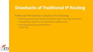 Traditional IP forwarding is based on the following:
• Routing protocolsare used to distributeLayer 3 routing information.
• Forwardingis based on the destinationaddressonly.
• Routing lookupsare performed on
every hop.
Drawbacks of Traditional IP Routing
 