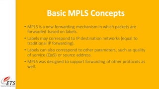 • MPLS is a new forwarding mechanism in which packets are
forwarded based on labels.
• Labels may correspond to IP destination networks (equal to
traditional IP forwarding).
• Labels can also correspond to other parameters, such as quality
of service (QoS) or source address.
• MPLS was designed to support forwarding of other protocols as
well.
Basic MPLS Concepts
 
