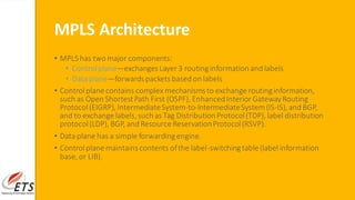 MPLS Architecture
• MPLS has two major components:
• Controlplane—exchangesLayer 3 routinginformation and labels
• Data plane—forwardspacketsbased on labels
• Controlplanecontains complex mechanismsto exchange routinginformation,
such as Open ShortestPath First (OSPF), EnhancedInterior GatewayRouting
Protocol(EIGRP),IntermediateSystem-to-IntermediateSystem(IS-IS),and BGP,
and to exchangelabels,such as Tag Distribution Protocol(TDP), label distribution
protocol(LDP), BGP, and ResourceReservationProtocol(RSVP).
• Data plane has a simple forwardingengine.
• Controlplanemaintainscontents ofthe label-switchingtable(label information
base,or LIB).
 
