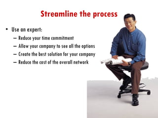 Streamline the process Use an expert: Reduce your time commitment Allow your company to see all the options Create the best solution for your company Reduce the cost of the overall network 
