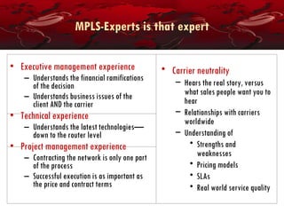 MPLS-Experts is that expert Executive management experience Understands the financial ramifications of the decision Understands business issues of the client AND the carrier Technical experience Understands the latest technologies—down to the router level Project management experience Contracting the network is only one part of the process Successful execution is as important as the price and contract terms Carrier neutrality Hears the real story, versus what sales people want you to hear Relationships with carriers worldwide Understanding of Strengths and weaknesses Pricing models SLAs Real world service quality 