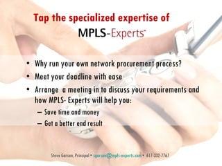 Tap the specialized expertise of  Why run your own network procurement process?  Meet your deadline with ease Arrange  a meeting in to discuss your requirements and how MPLS- Experts will help you: Save time and money Get a better end result Steve Garson, Principal •  [email_address]  •  617-332-7767 