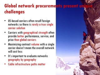 Global network procurements present unique challenges  US-based carriers often resell foreign networks so there is  rarely a true single carrier solution Carriers with  geographical strength  often provide  better  performance, service, and price  than global carriers Maximizing contract  volume  with a single carrier doesn’t mean the overall network will cost less It’s important to evaluate networks  geography by geography Cable infrastructure paths matter 