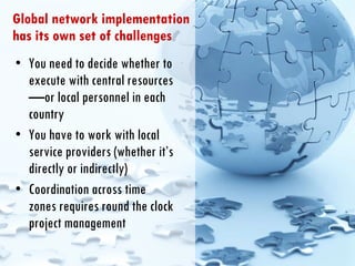 Global network implementation has its own set of challenges You need to decide whether to execute with central resources—or local personnel in each country You have to work with local service providers (whether it’s directly or indirectly) Coordination across time zones requires round the clock project management  