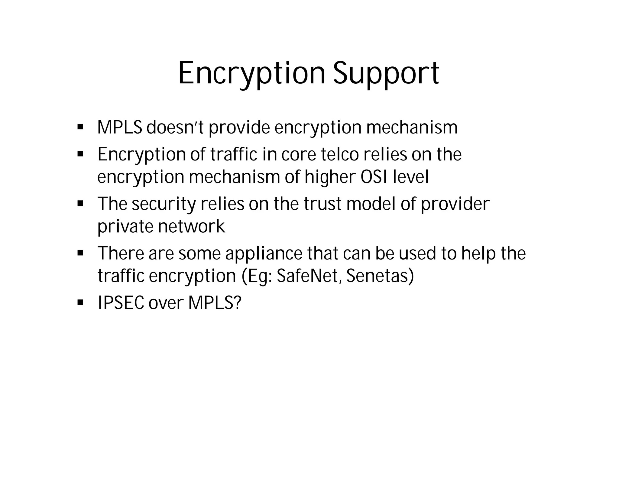 Encryption Support
 MPLS doesn’t provide encryption mechanism
 Encryption of traffic in core telco relies on the
encryption mechanism of higher OSI level
 The security relies on the trust model of provider
private network
 There are some appliance that can be used to help the
traffic encryption (Eg: SafeNet, Senetas)
 IPSEC over MPLS?
 
