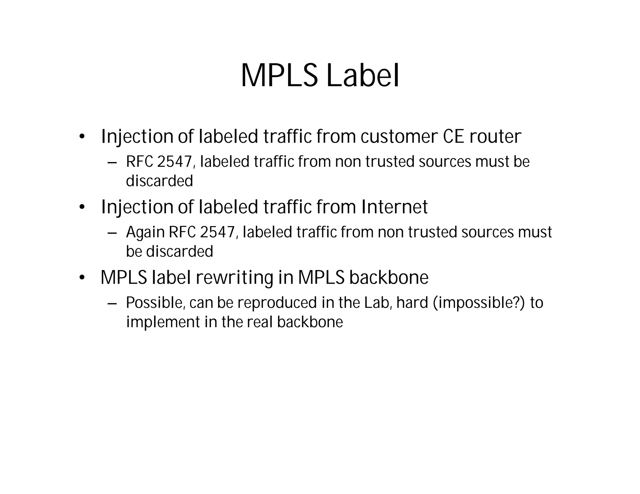 MPLS Label
• Injection of labeled traffic from customer CE router
– RFC 2547, labeled traffic from non trusted sources must be
discarded
• Injection of labeled traffic from Internet
– Again RFC 2547, labeled traffic from non trusted sources must
be discarded
• MPLS label rewriting in MPLS backbone
– Possible, can be reproduced in the Lab, hard (impossible?) to
implement in the real backbone
 