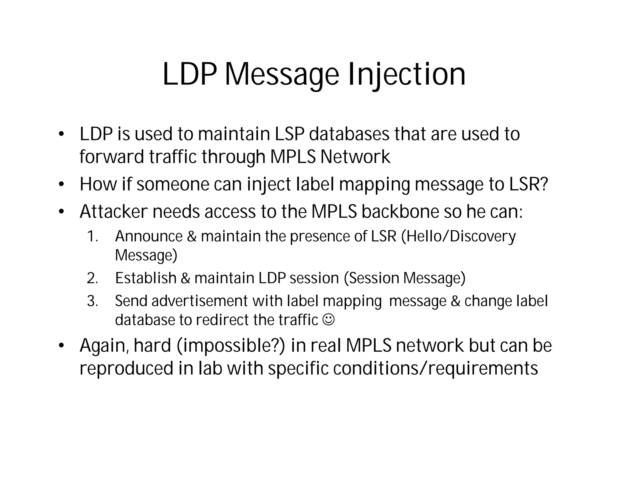 LDP Message Injection
• LDP is used to maintain LSP databases that are used to
forward traffic through MPLS Network
• How if someone can inject label mapping message to LSR?
• Attacker needs access to the MPLS backbone so he can:
1. Announce & maintain the presence of LSR (Hello/Discovery
Message)
2. Establish & maintain LDP session (Session Message)
3. Send advertisement with label mapping message & change label
database to redirect the traffic 
• Again, hard (impossible?) in real MPLS network but can be
reproduced in lab with specific conditions/requirements
 