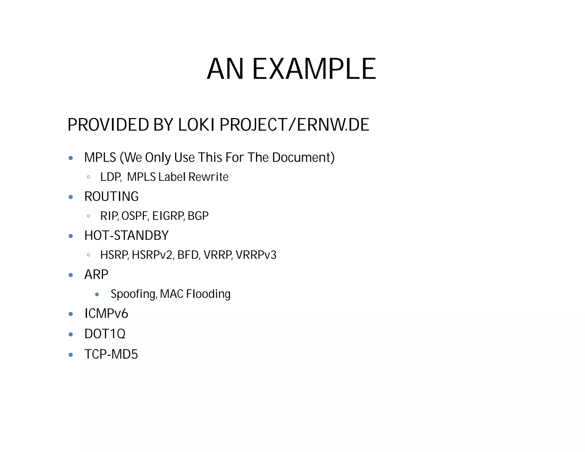 AN EXAMPLE
PROVIDED BY LOKI PROJECT/ERNW.DE
 MPLS (We Only Use This For The Document)
◦ LDP, MPLS Label Rewrite
 ROUTING
◦ RIP, OSPF, EIGRP, BGP
 HOT-STANDBY
◦ HSRP, HSRPv2, BFD, VRRP, VRRPv3
 ARP
 Spoofing, MAC Flooding
 ICMPv6
 DOT1Q
 TCP-MD5
 