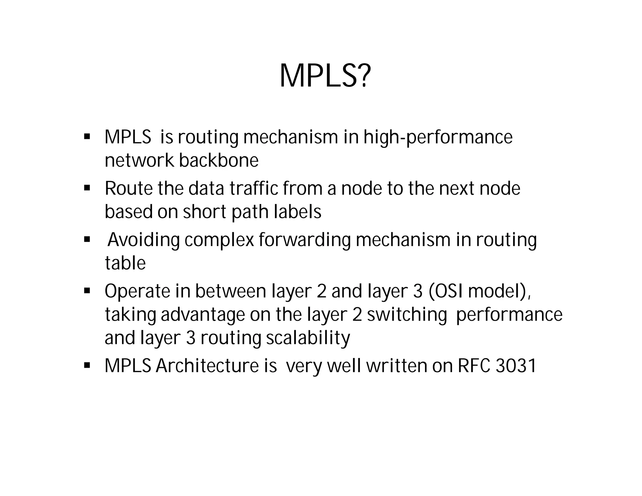 MPLS?
 MPLS is routing mechanism in high-performance
network backbone
 Route the data traffic from a node to the next node
based on short path labels
 Avoiding complex forwarding mechanism in routing
table
 Operate in between layer 2 and layer 3 (OSI model),
taking advantage on the layer 2 switching performance
and layer 3 routing scalability
 MPLS Architecture is very well written on RFC 3031
 