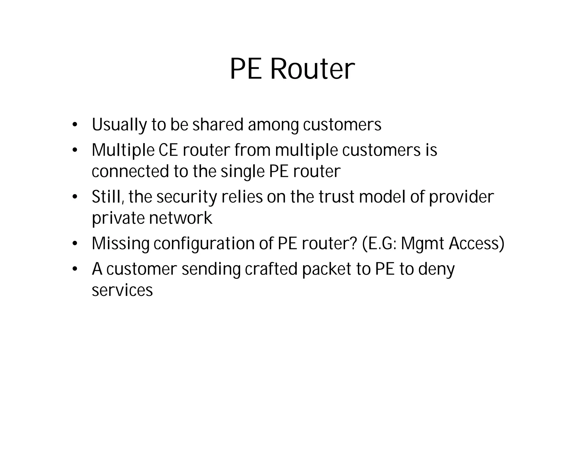 PE Router
• Usually to be shared among customers
• Multiple CE router from multiple customers is
connected to the single PE router
• Still, the security relies on the trust model of provider
private network
• Missing configuration of PE router? (E.G: Mgmt Access)
• A customer sending crafted packet to PE to deny
services
 