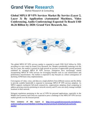 Global MPLS IP VPN Services Market By Service (Layer 2,
Layer 3) By Application (Automated Machines, Video
Conferencing, Audio Conferencing) Expected To Reach USD
46.26 Billion by 2020: Grand View Research, Inc.
The global MPLS IP VPN services market is expected to reach USD 26.62 billion by 2020,
according to a new study by Grand View Research, Inc. Despite considerably maturing over the
last five years, the market is poised for high growth on account of appreciable growth potential
exhibited by managed MPLS IP VPN services. Enterprises have increasingly started
incorporating MPLS IP VPN services for leveraging benefits such as cost minimization and
performance maximization. The market is expected to stay buoyant as a direct consequence of
declining ATM/frame relay implementation.
Convergence of video, voice, and data on a single platform from different sources and the ability
to provide scalable bandwidth is expected to encourage MPLS IP VPN services adoption. As
MPLS supports multipoint full-mesh connectivity, organizations adopting cloud computing to
address growing concerns pertaining to network security and IT costs can easily manage multiple
locations in their network.
Stringent regulations pertaining to the use of VPN for personal applications, especially in the
Middle East countries and China are expected to pose a challenge to the MPLS IP VPN services
market growth over the forecast period.
View summary of this report @ http://www.grandviewresearch.com/industry-
analysis/multi-protocol-labelled-switching-internet-protocol-virtual-private-network-
market
 