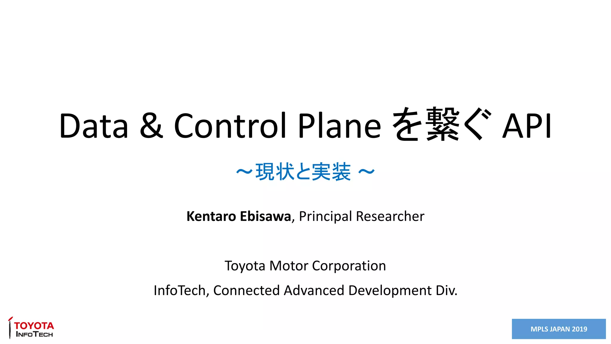 MPLS JAPAN 2019
Data & Control Plane を繋ぐ API
Kentaro Ebisawa, Principal Researcher
Toyota Motor Corporation
InfoTech, Connected Advanced Development Div.
～現状と実装 ～
 