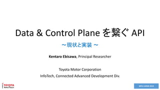 MPLS JAPAN 2019
Data & Control Plane を繋ぐ API
Kentaro Ebisawa, Principal Researcher
Toyota Motor Corporation
InfoTech, Connected Advanced Development Div.
～現状と実装 ～
 