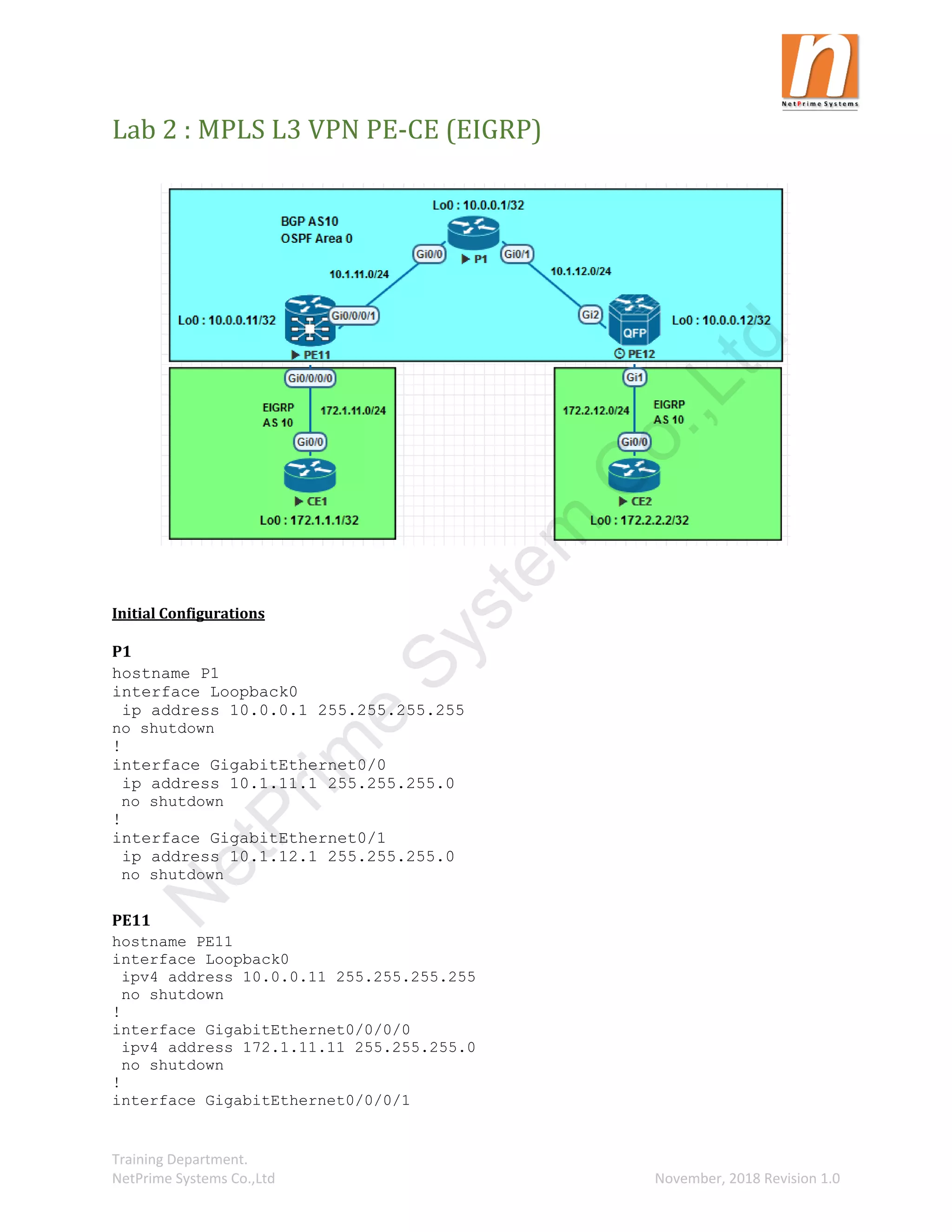 Training Department.
NetPrime Systems Co.,Ltd November, 2018 Revision 1.0
Lab 2 : MPLS L3 VPN PE-CE (EIGRP)
Initial Configurations
P1
hostname P1
interface Loopback0
ip address 10.0.0.1 255.255.255.255
no shutdown
!
interface GigabitEthernet0/0
ip address 10.1.11.1 255.255.255.0
no shutdown
!
interface GigabitEthernet0/1
ip address 10.1.12.1 255.255.255.0
no shutdown
PE11
hostname PE11
interface Loopback0
ipv4 address 10.0.0.11 255.255.255.255
no shutdown
!
interface GigabitEthernet0/0/0/0
ipv4 address 172.1.11.11 255.255.255.0
no shutdown
!
interface GigabitEthernet0/0/0/1
N
e
t
P
r
i
m
e
S
y
s
t
e
m
C
o
.
,
L
t
d
 