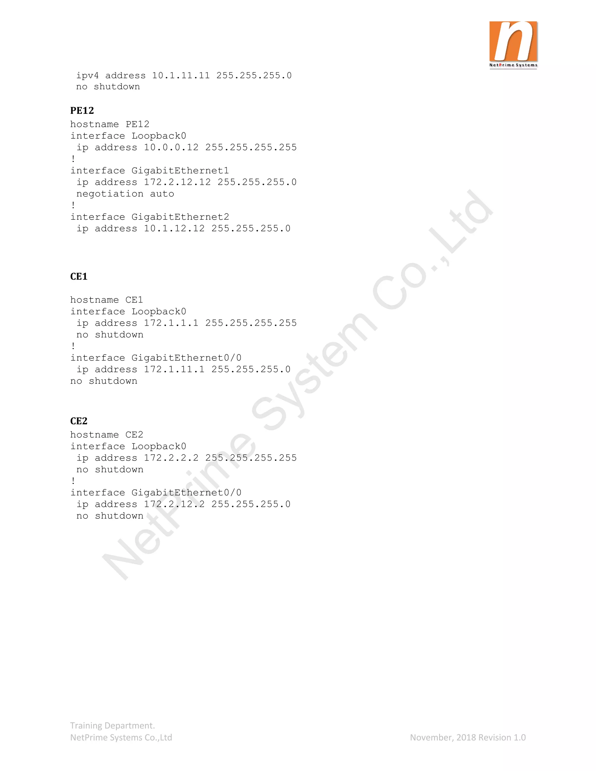 Training Department.
NetPrime Systems Co.,Ltd November, 2018 Revision 1.0
ipv4 address 10.1.11.11 255.255.255.0
no shutdown
PE12
hostname PE12
interface Loopback0
ip address 10.0.0.12 255.255.255.255
!
interface GigabitEthernet1
ip address 172.2.12.12 255.255.255.0
negotiation auto
!
interface GigabitEthernet2
ip address 10.1.12.12 255.255.255.0
CE1
hostname CE1
interface Loopback0
ip address 172.1.1.1 255.255.255.255
no shutdown
!
interface GigabitEthernet0/0
ip address 172.1.11.1 255.255.255.0
no shutdown
CE2
hostname CE2
interface Loopback0
ip address 172.2.2.2 255.255.255.255
no shutdown
!
interface GigabitEthernet0/0
ip address 172.2.12.2 255.255.255.0
no shutdown
N
e
t
P
r
i
m
e
S
y
s
t
e
m
C
o
.
,
L
t
d
 