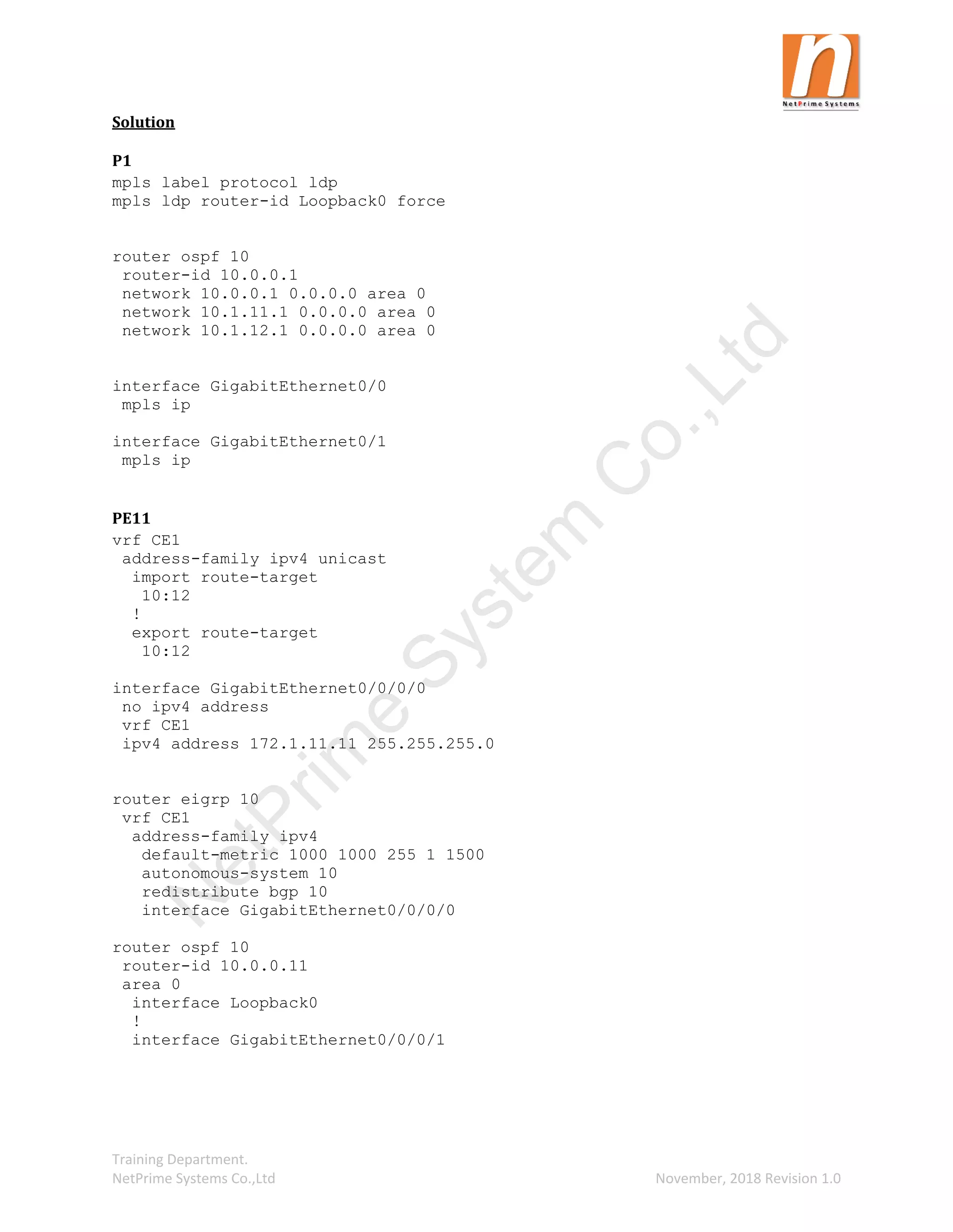 Training Department.
NetPrime Systems Co.,Ltd November, 2018 Revision 1.0
Solution
P1
mpls label protocol ldp
mpls ldp router-id Loopback0 force
router ospf 10
router-id 10.0.0.1
network 10.0.0.1 0.0.0.0 area 0
network 10.1.11.1 0.0.0.0 area 0
network 10.1.12.1 0.0.0.0 area 0
interface GigabitEthernet0/0
mpls ip
interface GigabitEthernet0/1
mpls ip
PE11
vrf CE1
address-family ipv4 unicast
import route-target
10:12
!
export route-target
10:12
interface GigabitEthernet0/0/0/0
no ipv4 address
vrf CE1
ipv4 address 172.1.11.11 255.255.255.0
router eigrp 10
vrf CE1
address-family ipv4
default-metric 1000 1000 255 1 1500
autonomous-system 10
redistribute bgp 10
interface GigabitEthernet0/0/0/0
router ospf 10
router-id 10.0.0.11
area 0
interface Loopback0
!
interface GigabitEthernet0/0/0/1
N
e
t
P
r
i
m
e
S
y
s
t
e
m
C
o
.
,
L
t
d
 