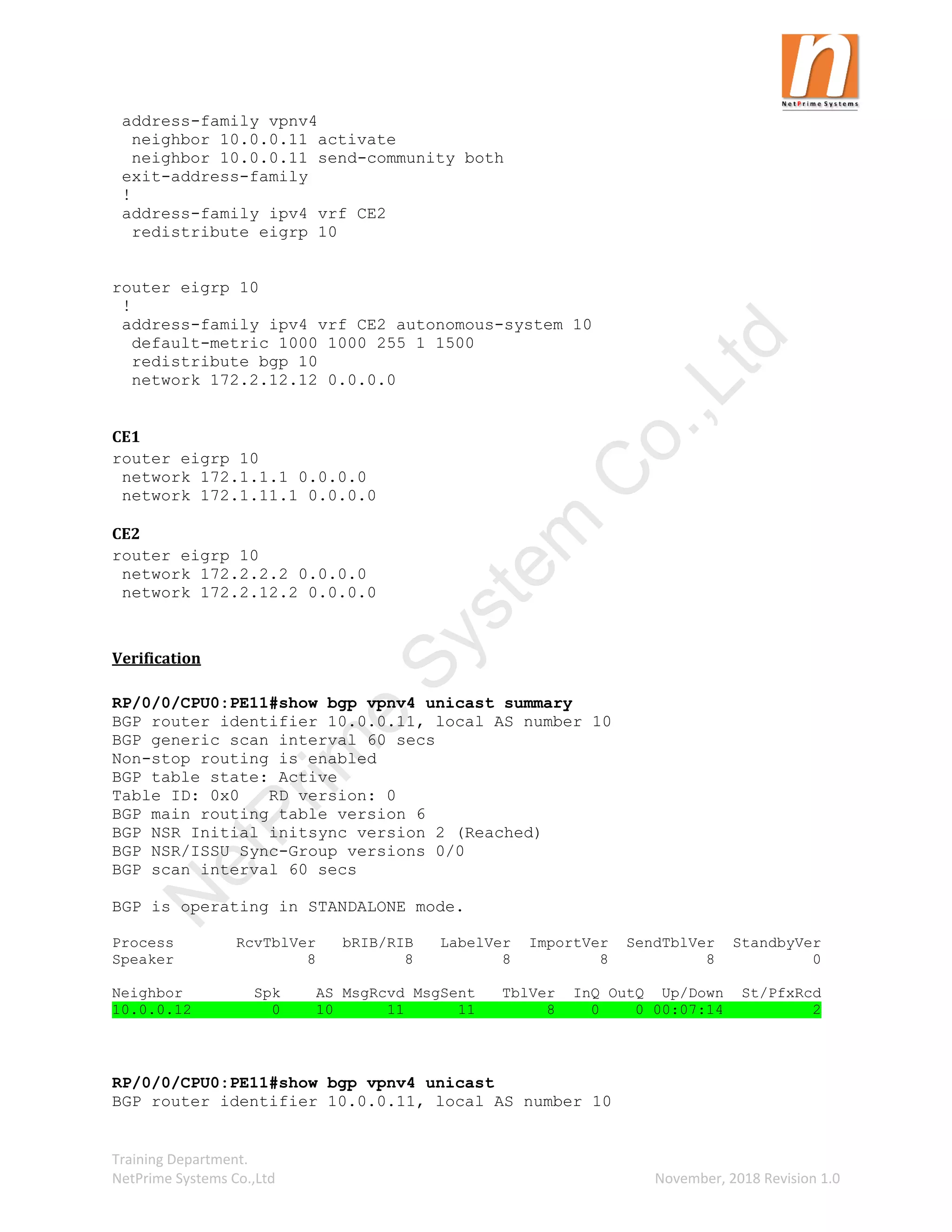 Training Department.
NetPrime Systems Co.,Ltd November, 2018 Revision 1.0
address-family vpnv4
neighbor 10.0.0.11 activate
neighbor 10.0.0.11 send-community both
exit-address-family
!
address-family ipv4 vrf CE2
redistribute eigrp 10
router eigrp 10
!
address-family ipv4 vrf CE2 autonomous-system 10
default-metric 1000 1000 255 1 1500
redistribute bgp 10
network 172.2.12.12 0.0.0.0
CE1
router eigrp 10
network 172.1.1.1 0.0.0.0
network 172.1.11.1 0.0.0.0
CE2
router eigrp 10
network 172.2.2.2 0.0.0.0
network 172.2.12.2 0.0.0.0
Verification
RP/0/0/CPU0:PE11#show bgp vpnv4 unicast summary
BGP router identifier 10.0.0.11, local AS number 10
BGP generic scan interval 60 secs
Non-stop routing is enabled
BGP table state: Active
Table ID: 0x0 RD version: 0
BGP main routing table version 6
BGP NSR Initial initsync version 2 (Reached)
BGP NSR/ISSU Sync-Group versions 0/0
BGP scan interval 60 secs
BGP is operating in STANDALONE mode.
Process RcvTblVer bRIB/RIB LabelVer ImportVer SendTblVer StandbyVer
Speaker 8 8 8 8 8 0
Neighbor Spk AS MsgRcvd MsgSent TblVer InQ OutQ Up/Down St/PfxRcd
10.0.0.12 0 10 11 11 8 0 0 00:07:14 2
RP/0/0/CPU0:PE11#show bgp vpnv4 unicast
BGP router identifier 10.0.0.11, local AS number 10
N
e
t
P
r
i
m
e
S
y
s
t
e
m
C
o
.
,
L
t
d
 