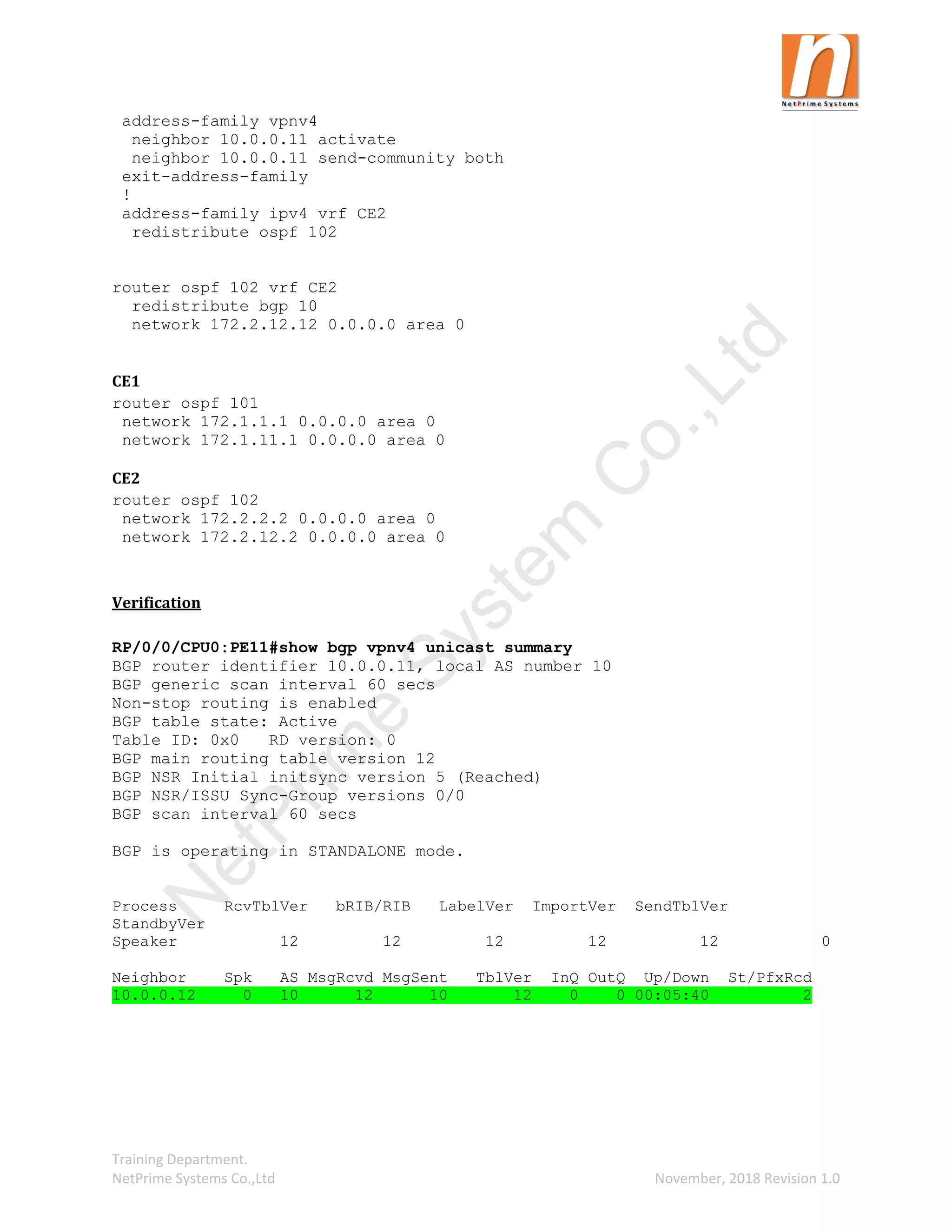 Training Department.
NetPrime Systems Co.,Ltd November, 2018 Revision 1.0
address-family vpnv4
neighbor 10.0.0.11 activate
neighbor 10.0.0.11 send-community both
exit-address-family
!
address-family ipv4 vrf CE2
redistribute ospf 102
router ospf 102 vrf CE2
redistribute bgp 10
network 172.2.12.12 0.0.0.0 area 0
CE1
router ospf 101
network 172.1.1.1 0.0.0.0 area 0
network 172.1.11.1 0.0.0.0 area 0
CE2
router ospf 102
network 172.2.2.2 0.0.0.0 area 0
network 172.2.12.2 0.0.0.0 area 0
Verification
RP/0/0/CPU0:PE11#show bgp vpnv4 unicast summary
BGP router identifier 10.0.0.11, local AS number 10
BGP generic scan interval 60 secs
Non-stop routing is enabled
BGP table state: Active
Table ID: 0x0 RD version: 0
BGP main routing table version 12
BGP NSR Initial initsync version 5 (Reached)
BGP NSR/ISSU Sync-Group versions 0/0
BGP scan interval 60 secs
BGP is operating in STANDALONE mode.
Process RcvTblVer bRIB/RIB LabelVer ImportVer SendTblVer
StandbyVer
Speaker 12 12 12 12 12 0
Neighbor Spk AS MsgRcvd MsgSent TblVer InQ OutQ Up/Down St/PfxRcd
10.0.0.12 0 10 12 10 12 0 0 00:05:40 2
N
e
t
P
r
i
m
e
S
y
s
t
e
m
C
o
.
,
L
t
d
 