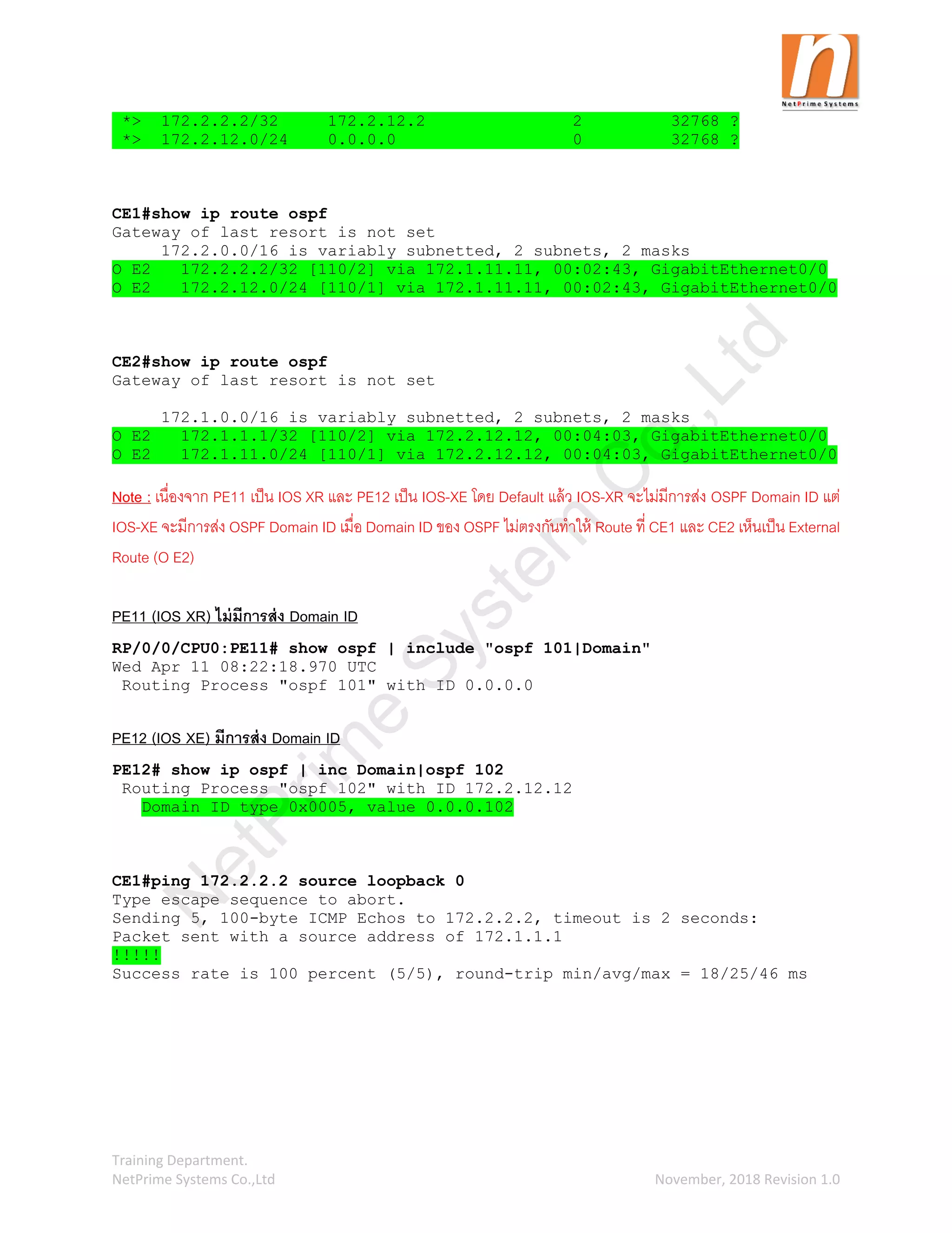 Training Department.
NetPrime Systems Co.,Ltd November, 2018 Revision 1.0
*> 172.2.2.2/32 172.2.12.2 2 32768 ?
*> 172.2.12.0/24 0.0.0.0 0 32768 ?
CE1#show ip route ospf
Gateway of last resort is not set
172.2.0.0/16 is variably subnetted, 2 subnets, 2 masks
O E2 172.2.2.2/32 [110/2] via 172.1.11.11, 00:02:43, GigabitEthernet0/0
O E2 172.2.12.0/24 [110/1] via 172.1.11.11, 00:02:43, GigabitEthernet0/0
CE2#show ip route ospf
Gateway of last resort is not set
172.1.0.0/16 is variably subnetted, 2 subnets, 2 masks
O E2 172.1.1.1/32 [110/2] via 172.2.12.12, 00:04:03, GigabitEthernet0/0
O E2 172.1.11.0/24 [110/1] via 172.2.12.12, 00:04:03, GigabitEthernet0/0
Note : เนื่องจาก PE11 เป็น IOS XR และ PE12 เป็น IOS-XE โดย Default แล้ว IOS-XR จะไม่มีการส่ง OSPF Domain ID แต่
IOS-XE จะมีการส่ง OSPF Domain ID เมื่อ Domain ID ของ OSPF ไม่ตรงกันทาให้ Route ที่ CE1 และ CE2 เห็นเป็น External
Route (O E2)
PE11 (IOS XR) ไม่มีการส่ง Domain ID
RP/0/0/CPU0:PE11# show ospf | include "ospf 101|Domain"
Wed Apr 11 08:22:18.970 UTC
Routing Process "ospf 101" with ID 0.0.0.0
PE12 (IOS XE) มีการส่ง Domain ID
PE12# show ip ospf | inc Domain|ospf 102
Routing Process "ospf 102" with ID 172.2.12.12
Domain ID type 0x0005, value 0.0.0.102
CE1#ping 172.2.2.2 source loopback 0
Type escape sequence to abort.
Sending 5, 100-byte ICMP Echos to 172.2.2.2, timeout is 2 seconds:
Packet sent with a source address of 172.1.1.1
!!!!!
Success rate is 100 percent (5/5), round-trip min/avg/max = 18/25/46 ms
N
e
t
P
r
i
m
e
S
y
s
t
e
m
C
o
.
,
L
t
d
 