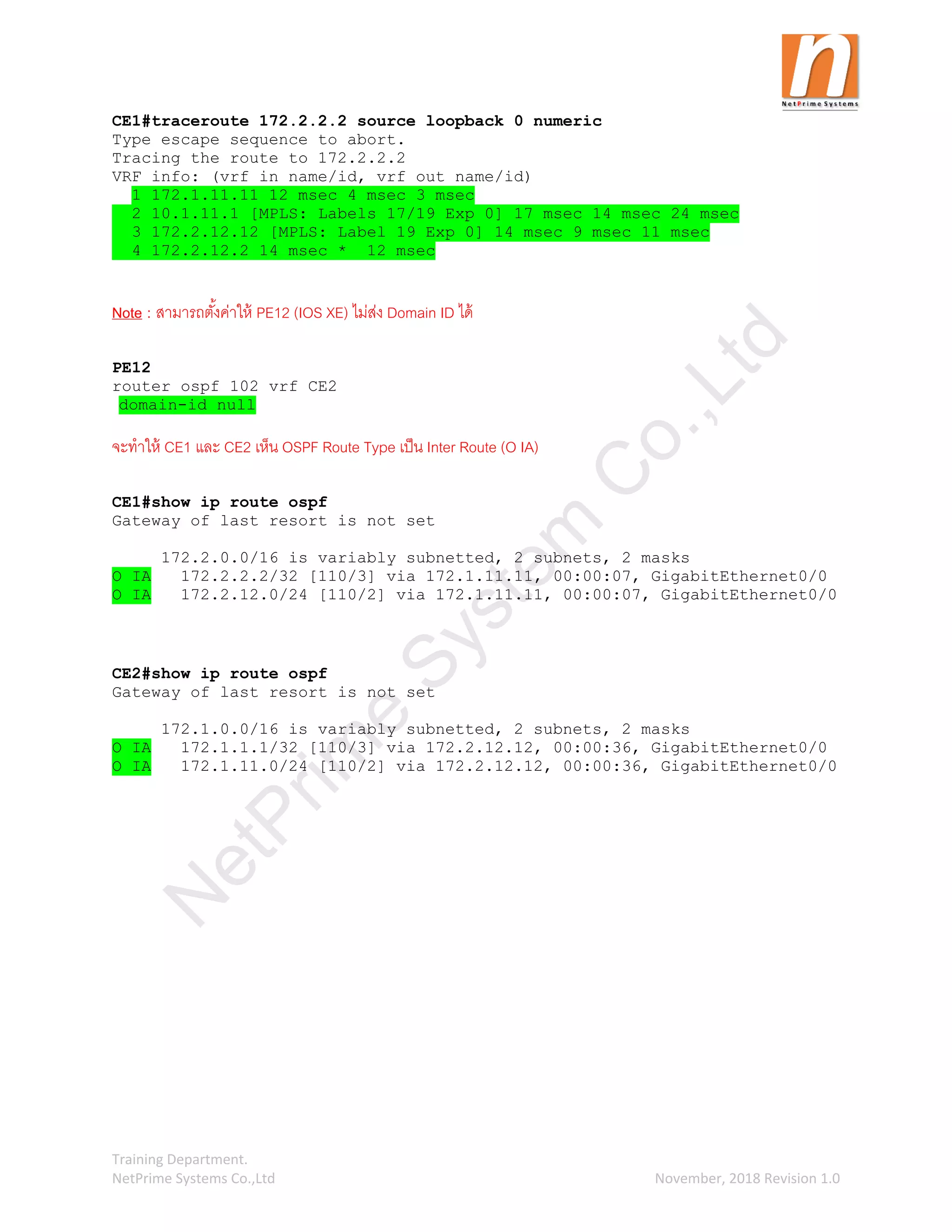 Training Department.
NetPrime Systems Co.,Ltd November, 2018 Revision 1.0
CE1#traceroute 172.2.2.2 source loopback 0 numeric
Type escape sequence to abort.
Tracing the route to 172.2.2.2
VRF info: (vrf in name/id, vrf out name/id)
1 172.1.11.11 12 msec 4 msec 3 msec
2 10.1.11.1 [MPLS: Labels 17/19 Exp 0] 17 msec 14 msec 24 msec
3 172.2.12.12 [MPLS: Label 19 Exp 0] 14 msec 9 msec 11 msec
4 172.2.12.2 14 msec * 12 msec
Note : สามารถตั้งค่าให้ PE12 (IOS XE) ไม่ส่ง Domain ID ได้
PE12
router ospf 102 vrf CE2
domain-id null
จะทาให้ CE1 และ CE2 เห็น OSPF Route Type เป็น Inter Route (O IA)
CE1#show ip route ospf
Gateway of last resort is not set
172.2.0.0/16 is variably subnetted, 2 subnets, 2 masks
O IA 172.2.2.2/32 [110/3] via 172.1.11.11, 00:00:07, GigabitEthernet0/0
O IA 172.2.12.0/24 [110/2] via 172.1.11.11, 00:00:07, GigabitEthernet0/0
CE2#show ip route ospf
Gateway of last resort is not set
172.1.0.0/16 is variably subnetted, 2 subnets, 2 masks
O IA 172.1.1.1/32 [110/3] via 172.2.12.12, 00:00:36, GigabitEthernet0/0
O IA 172.1.11.0/24 [110/2] via 172.2.12.12, 00:00:36, GigabitEthernet0/0
N
e
t
P
r
i
m
e
S
y
s
t
e
m
C
o
.
,
L
t
d
 