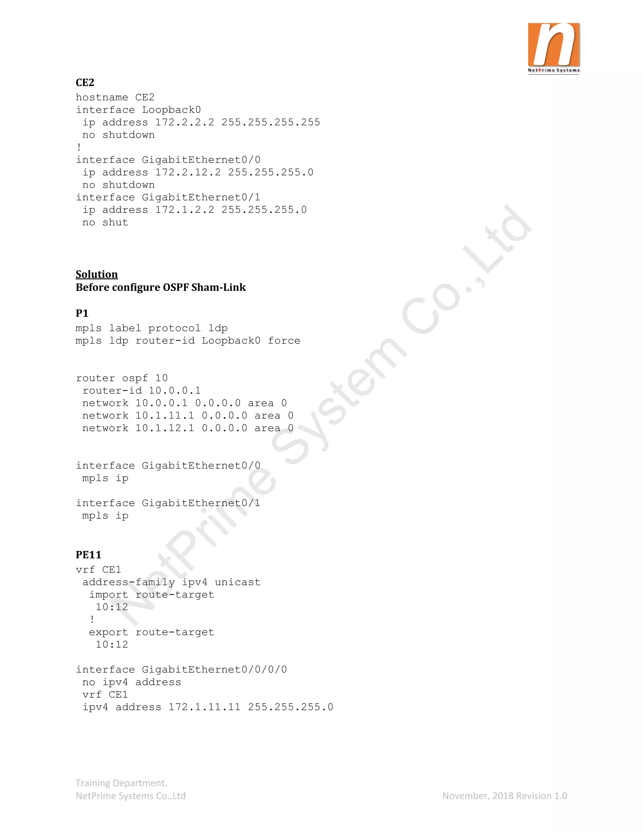 Training Department.
NetPrime Systems Co.,Ltd November, 2018 Revision 1.0
CE2
hostname CE2
interface Loopback0
ip address 172.2.2.2 255.255.255.255
no shutdown
!
interface GigabitEthernet0/0
ip address 172.2.12.2 255.255.255.0
no shutdown
interface GigabitEthernet0/1
ip address 172.1.2.2 255.255.255.0
no shut
Solution
Before configure OSPF Sham-Link
P1
mpls label protocol ldp
mpls ldp router-id Loopback0 force
router ospf 10
router-id 10.0.0.1
network 10.0.0.1 0.0.0.0 area 0
network 10.1.11.1 0.0.0.0 area 0
network 10.1.12.1 0.0.0.0 area 0
interface GigabitEthernet0/0
mpls ip
interface GigabitEthernet0/1
mpls ip
PE11
vrf CE1
address-family ipv4 unicast
import route-target
10:12
!
export route-target
10:12
interface GigabitEthernet0/0/0/0
no ipv4 address
vrf CE1
ipv4 address 172.1.11.11 255.255.255.0
N
e
t
P
r
i
m
e
S
y
s
t
e
m
C
o
.
,
L
t
d
 