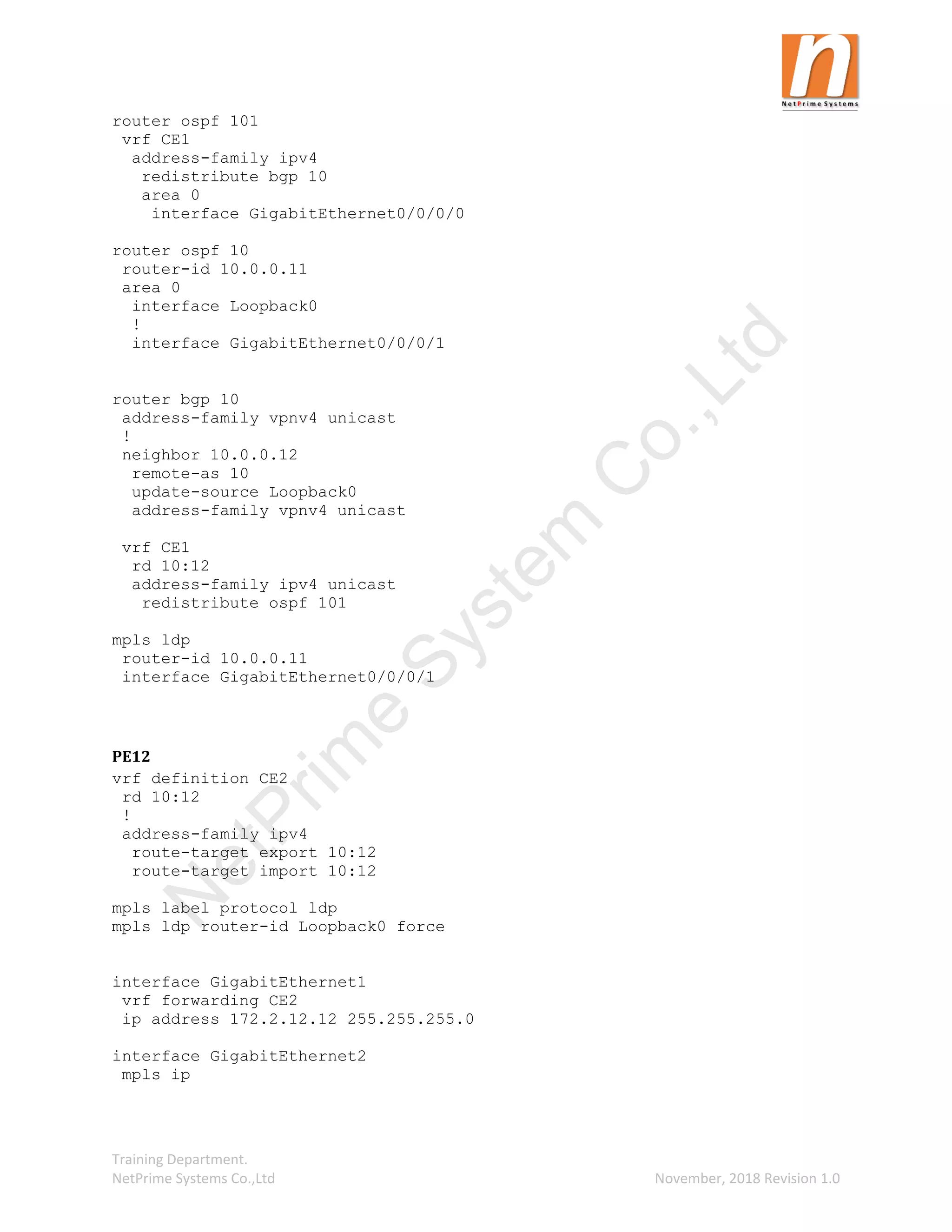 Training Department.
NetPrime Systems Co.,Ltd November, 2018 Revision 1.0
router ospf 101
vrf CE1
address-family ipv4
redistribute bgp 10
area 0
interface GigabitEthernet0/0/0/0
router ospf 10
router-id 10.0.0.11
area 0
interface Loopback0
!
interface GigabitEthernet0/0/0/1
router bgp 10
address-family vpnv4 unicast
!
neighbor 10.0.0.12
remote-as 10
update-source Loopback0
address-family vpnv4 unicast
vrf CE1
rd 10:12
address-family ipv4 unicast
redistribute ospf 101
mpls ldp
router-id 10.0.0.11
interface GigabitEthernet0/0/0/1
PE12
vrf definition CE2
rd 10:12
!
address-family ipv4
route-target export 10:12
route-target import 10:12
mpls label protocol ldp
mpls ldp router-id Loopback0 force
interface GigabitEthernet1
vrf forwarding CE2
ip address 172.2.12.12 255.255.255.0
interface GigabitEthernet2
mpls ip
N
e
t
P
r
i
m
e
S
y
s
t
e
m
C
o
.
,
L
t
d
 