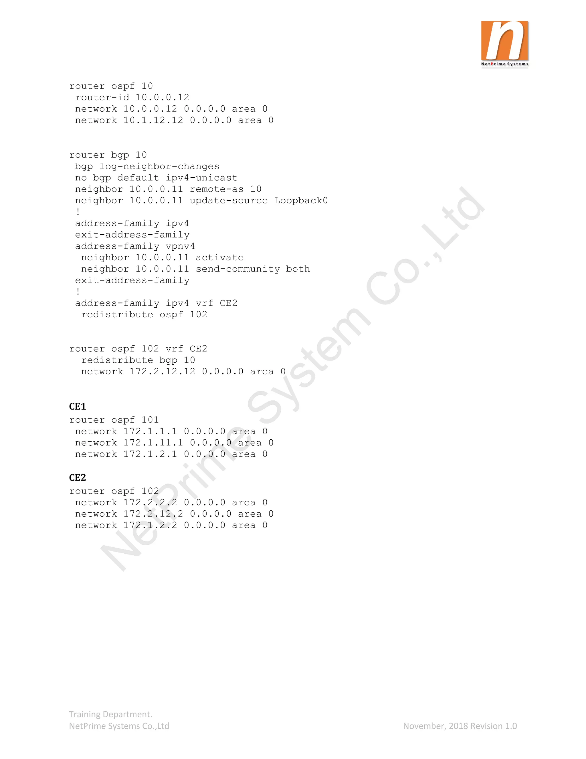 Training Department.
NetPrime Systems Co.,Ltd November, 2018 Revision 1.0
router ospf 10
router-id 10.0.0.12
network 10.0.0.12 0.0.0.0 area 0
network 10.1.12.12 0.0.0.0 area 0
router bgp 10
bgp log-neighbor-changes
no bgp default ipv4-unicast
neighbor 10.0.0.11 remote-as 10
neighbor 10.0.0.11 update-source Loopback0
!
address-family ipv4
exit-address-family
address-family vpnv4
neighbor 10.0.0.11 activate
neighbor 10.0.0.11 send-community both
exit-address-family
!
address-family ipv4 vrf CE2
redistribute ospf 102
router ospf 102 vrf CE2
redistribute bgp 10
network 172.2.12.12 0.0.0.0 area 0
CE1
router ospf 101
network 172.1.1.1 0.0.0.0 area 0
network 172.1.11.1 0.0.0.0 area 0
network 172.1.2.1 0.0.0.0 area 0
CE2
router ospf 102
network 172.2.2.2 0.0.0.0 area 0
network 172.2.12.2 0.0.0.0 area 0
network 172.1.2.2 0.0.0.0 area 0
N
e
t
P
r
i
m
e
S
y
s
t
e
m
C
o
.
,
L
t
d
 