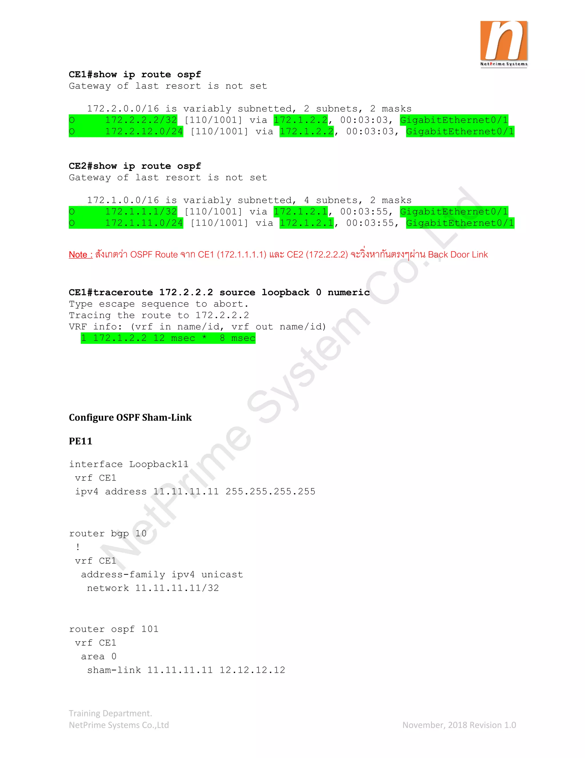 Training Department.
NetPrime Systems Co.,Ltd November, 2018 Revision 1.0
CE1#show ip route ospf
Gateway of last resort is not set
172.2.0.0/16 is variably subnetted, 2 subnets, 2 masks
O 172.2.2.2/32 [110/1001] via 172.1.2.2, 00:03:03, GigabitEthernet0/1
O 172.2.12.0/24 [110/1001] via 172.1.2.2, 00:03:03, GigabitEthernet0/1
CE2#show ip route ospf
Gateway of last resort is not set
172.1.0.0/16 is variably subnetted, 4 subnets, 2 masks
O 172.1.1.1/32 [110/1001] via 172.1.2.1, 00:03:55, GigabitEthernet0/1
O 172.1.11.0/24 [110/1001] via 172.1.2.1, 00:03:55, GigabitEthernet0/1
Note : สังเกตว่า OSPF Route จาก CE1 (172.1.1.1.1) และ CE2 (172.2.2.2) จะวิ่งหากันตรงๆผ่าน Back Door Link
CE1#traceroute 172.2.2.2 source loopback 0 numeric
Type escape sequence to abort.
Tracing the route to 172.2.2.2
VRF info: (vrf in name/id, vrf out name/id)
1 172.1.2.2 12 msec * 8 msec
Configure OSPF Sham-Link
PE11
interface Loopback11
vrf CE1
ipv4 address 11.11.11.11 255.255.255.255
router bgp 10
!
vrf CE1
address-family ipv4 unicast
network 11.11.11.11/32
router ospf 101
vrf CE1
area 0
sham-link 11.11.11.11 12.12.12.12
N
e
t
P
r
i
m
e
S
y
s
t
e
m
C
o
.
,
L
t
d
 