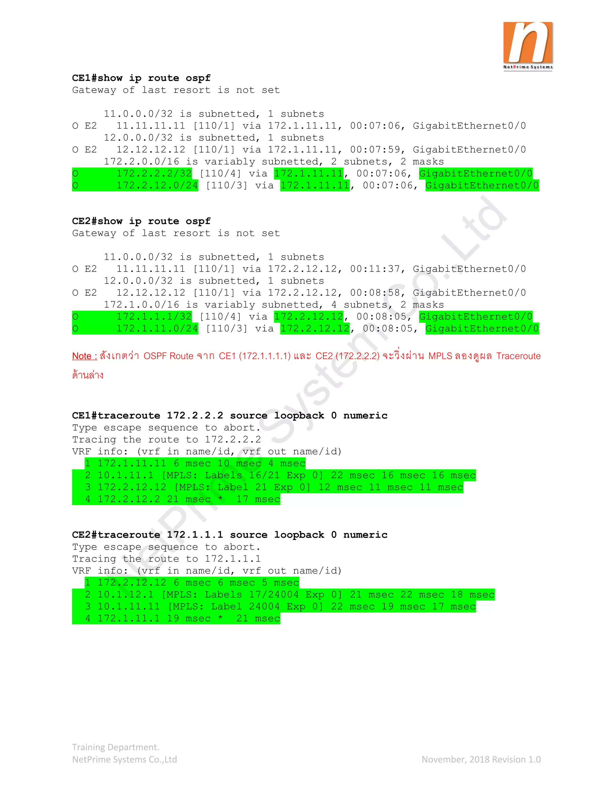 Training Department.
NetPrime Systems Co.,Ltd November, 2018 Revision 1.0
CE1#show ip route ospf
Gateway of last resort is not set
11.0.0.0/32 is subnetted, 1 subnets
O E2 11.11.11.11 [110/1] via 172.1.11.11, 00:07:06, GigabitEthernet0/0
12.0.0.0/32 is subnetted, 1 subnets
O E2 12.12.12.12 [110/1] via 172.1.11.11, 00:07:59, GigabitEthernet0/0
172.2.0.0/16 is variably subnetted, 2 subnets, 2 masks
O 172.2.2.2/32 [110/4] via 172.1.11.11, 00:07:06, GigabitEthernet0/0
O 172.2.12.0/24 [110/3] via 172.1.11.11, 00:07:06, GigabitEthernet0/0
CE2#show ip route ospf
Gateway of last resort is not set
11.0.0.0/32 is subnetted, 1 subnets
O E2 11.11.11.11 [110/1] via 172.2.12.12, 00:11:37, GigabitEthernet0/0
12.0.0.0/32 is subnetted, 1 subnets
O E2 12.12.12.12 [110/1] via 172.2.12.12, 00:08:58, GigabitEthernet0/0
172.1.0.0/16 is variably subnetted, 4 subnets, 2 masks
O 172.1.1.1/32 [110/4] via 172.2.12.12, 00:08:05, GigabitEthernet0/0
O 172.1.11.0/24 [110/3] via 172.2.12.12, 00:08:05, GigabitEthernet0/0
Note : สังเกตว่า OSPF Route จาก CE1 (172.1.1.1.1) และ CE2 (172.2.2.2) จะวิ่งผ่าน MPLS ลองดูผล Traceroute
ด้านล่าง
CE1#traceroute 172.2.2.2 source loopback 0 numeric
Type escape sequence to abort.
Tracing the route to 172.2.2.2
VRF info: (vrf in name/id, vrf out name/id)
1 172.1.11.11 6 msec 10 msec 4 msec
2 10.1.11.1 [MPLS: Labels 16/21 Exp 0] 22 msec 16 msec 16 msec
3 172.2.12.12 [MPLS: Label 21 Exp 0] 12 msec 11 msec 11 msec
4 172.2.12.2 21 msec * 17 msec
CE2#traceroute 172.1.1.1 source loopback 0 numeric
Type escape sequence to abort.
Tracing the route to 172.1.1.1
VRF info: (vrf in name/id, vrf out name/id)
1 172.2.12.12 6 msec 6 msec 5 msec
2 10.1.12.1 [MPLS: Labels 17/24004 Exp 0] 21 msec 22 msec 18 msec
3 10.1.11.11 [MPLS: Label 24004 Exp 0] 22 msec 19 msec 17 msec
4 172.1.11.1 19 msec * 21 msec
N
e
t
P
r
i
m
e
S
y
s
t
e
m
C
o
.
,
L
t
d
 