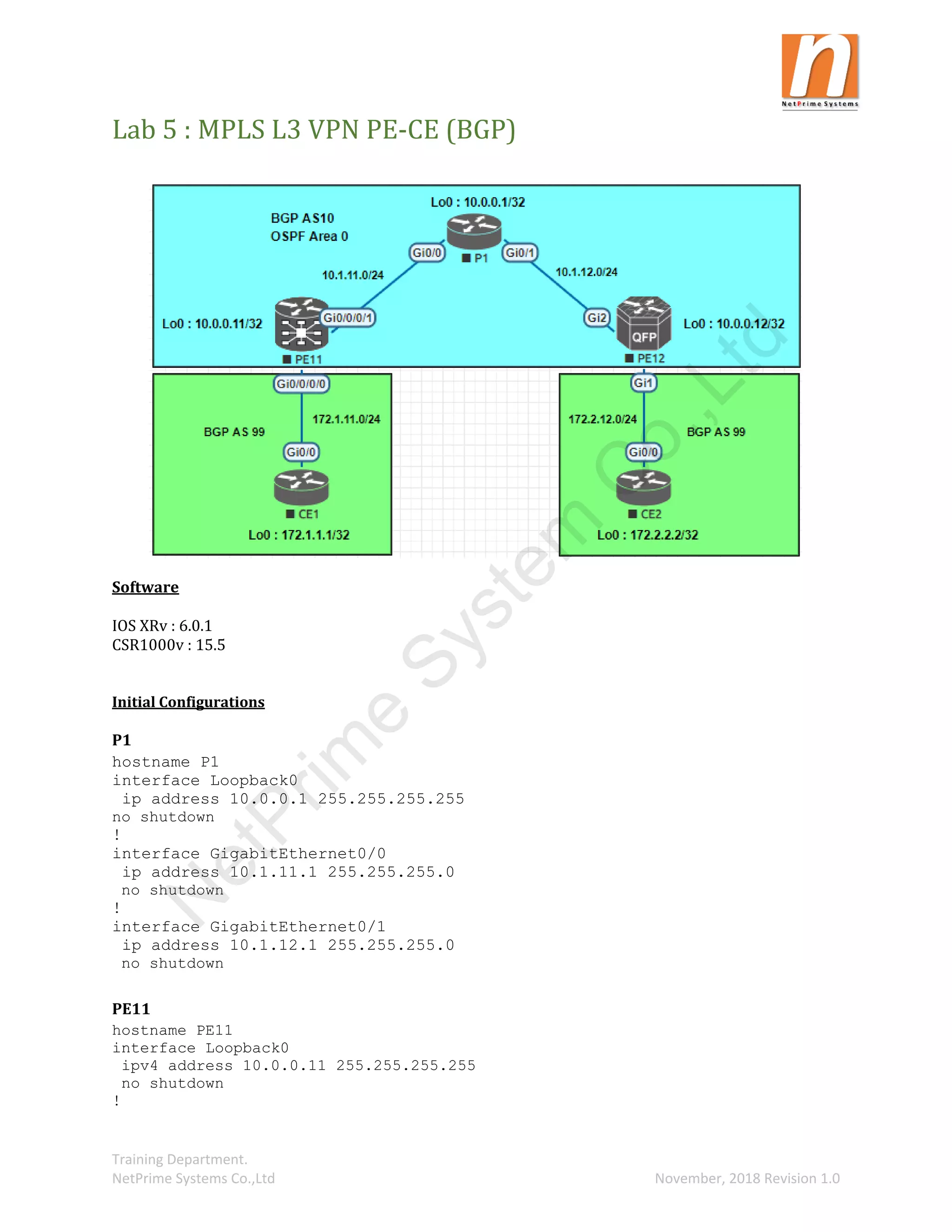 Training Department.
NetPrime Systems Co.,Ltd November, 2018 Revision 1.0
Lab 5 : MPLS L3 VPN PE-CE (BGP)
Software
IOS XRv : 6.0.1
CSR1000v : 15.5
Initial Configurations
P1
hostname P1
interface Loopback0
ip address 10.0.0.1 255.255.255.255
no shutdown
!
interface GigabitEthernet0/0
ip address 10.1.11.1 255.255.255.0
no shutdown
!
interface GigabitEthernet0/1
ip address 10.1.12.1 255.255.255.0
no shutdown
PE11
hostname PE11
interface Loopback0
ipv4 address 10.0.0.11 255.255.255.255
no shutdown
!
N
e
t
P
r
i
m
e
S
y
s
t
e
m
C
o
.
,
L
t
d
 