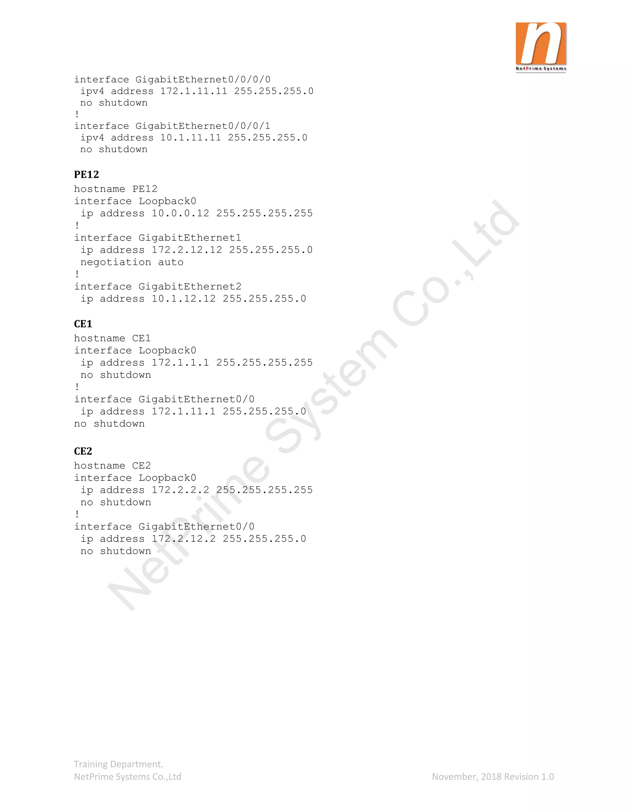 Training Department.
NetPrime Systems Co.,Ltd November, 2018 Revision 1.0
interface GigabitEthernet0/0/0/0
ipv4 address 172.1.11.11 255.255.255.0
no shutdown
!
interface GigabitEthernet0/0/0/1
ipv4 address 10.1.11.11 255.255.255.0
no shutdown
PE12
hostname PE12
interface Loopback0
ip address 10.0.0.12 255.255.255.255
!
interface GigabitEthernet1
ip address 172.2.12.12 255.255.255.0
negotiation auto
!
interface GigabitEthernet2
ip address 10.1.12.12 255.255.255.0
CE1
hostname CE1
interface Loopback0
ip address 172.1.1.1 255.255.255.255
no shutdown
!
interface GigabitEthernet0/0
ip address 172.1.11.1 255.255.255.0
no shutdown
CE2
hostname CE2
interface Loopback0
ip address 172.2.2.2 255.255.255.255
no shutdown
!
interface GigabitEthernet0/0
ip address 172.2.12.2 255.255.255.0
no shutdown
N
e
t
P
r
i
m
e
S
y
s
t
e
m
C
o
.
,
L
t
d
 
